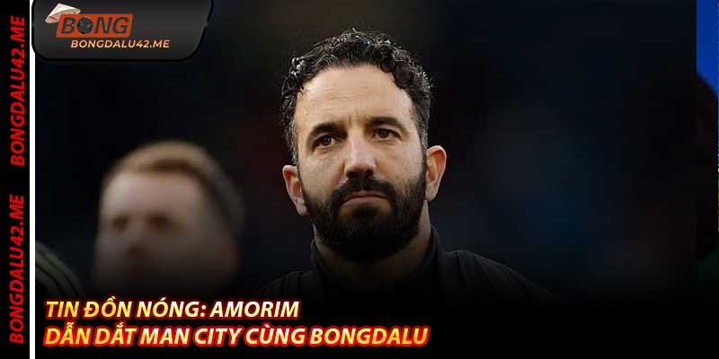 Tin Đồn Nóng: Amorim Dẫn Dắt Man City Cùng Bongdalu