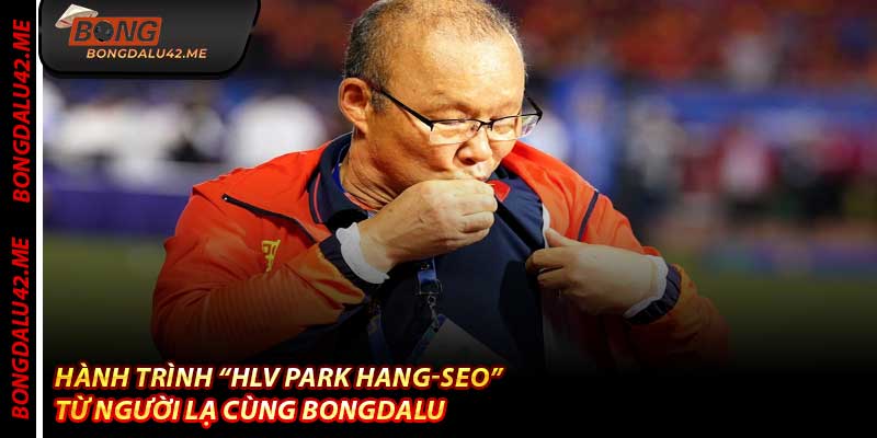 Hành Trình “HLV Park Hang-seo” – Từ Người Lạ Cùng Bongdalu